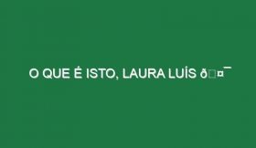 O QUE É ISTO, LAURA LUÍS 🤯