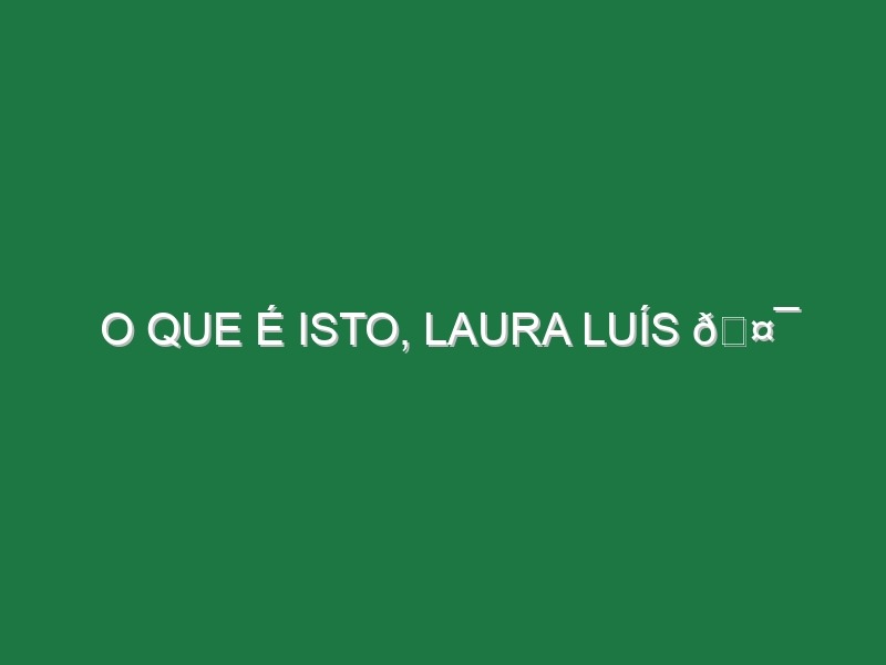 O QUE É ISTO, LAURA LUÍS 🤯