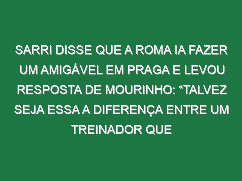 Sarri disse que a Roma ia fazer um amigável em Praga e levou resposta de Mourinho: “Talvez seja essa a diferença entre um treinador que tem 26 títulos e outro que ganhou poucos”