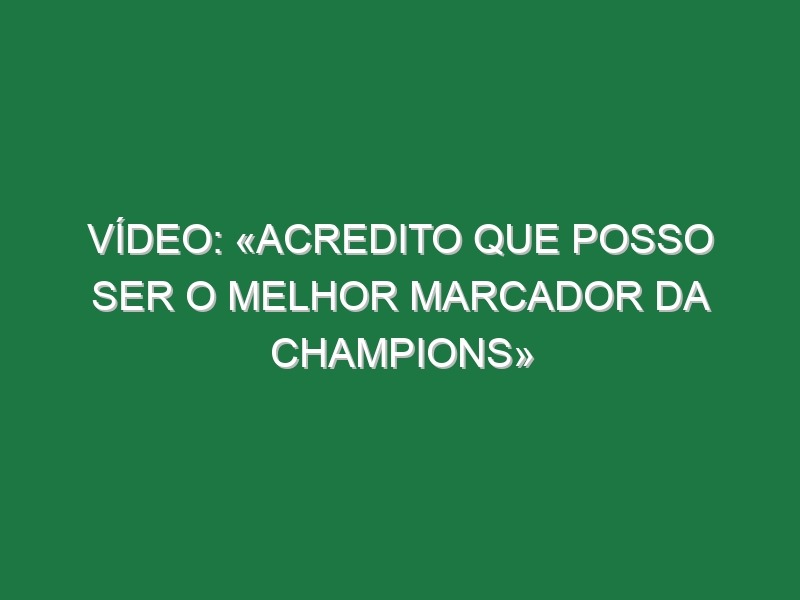 Vídeo: «Acredito que posso ser o melhor marcador da Champions»