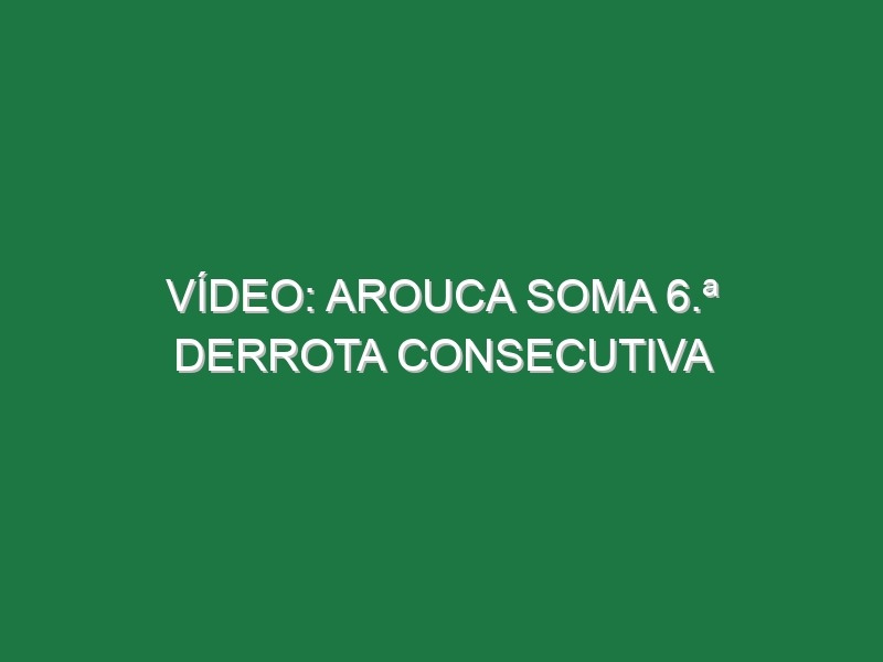 Vídeo: Arouca soma 6.ª derrota consecutiva