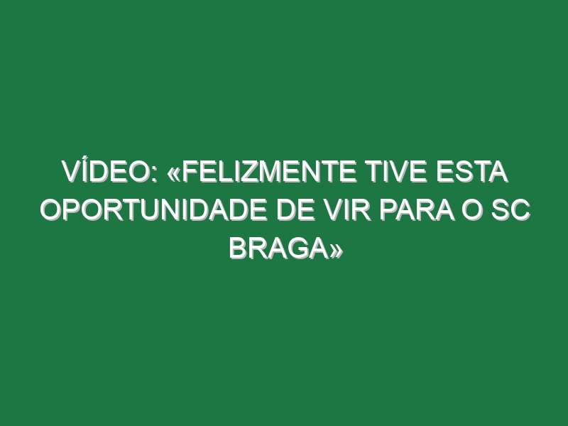 Vídeo: «Felizmente tive esta oportunidade de vir para o SC Braga»