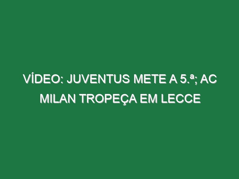 Vídeo: Juventus mete a 5.ª; AC Milan tropeça em Lecce