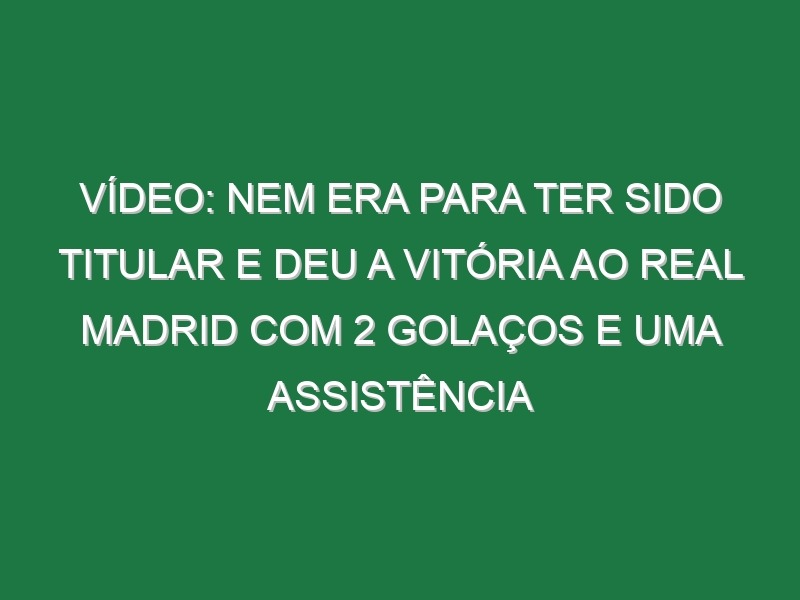 Vídeo: Nem era para ter sido titular e deu a vitória ao Real Madrid com 2 golaços e uma assistência