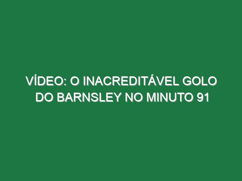 Vídeo: O inacreditável golo do Barnsley no minuto 91