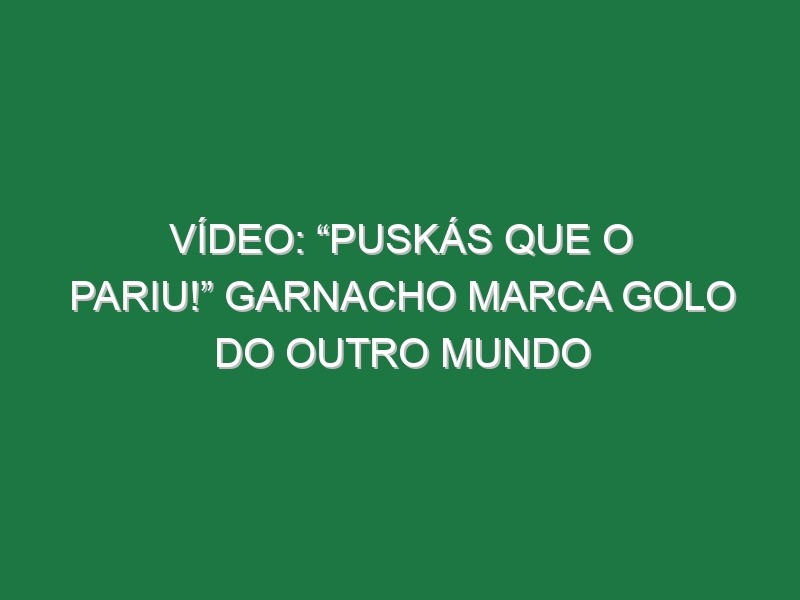 Vídeo: “Puskás que o pariu!” Garnacho marca golo do outro Mundo