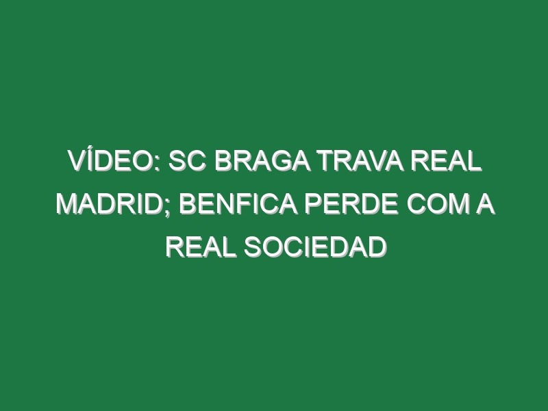 Vídeo: SC Braga trava Real Madrid; Benfica perde com a Real Sociedad