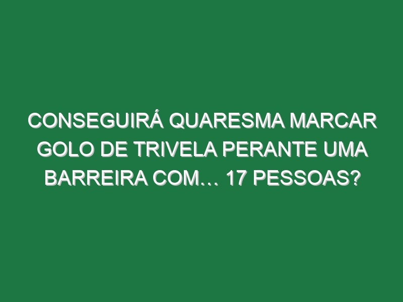 Conseguirá Quaresma Marcar Golo De Trivela Perante Uma Barreira Com… 17 Pessoas?