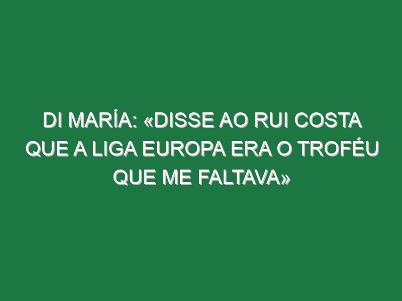 Di María: «Disse ao Rui Costa que a Liga Europa era o troféu que me faltava»