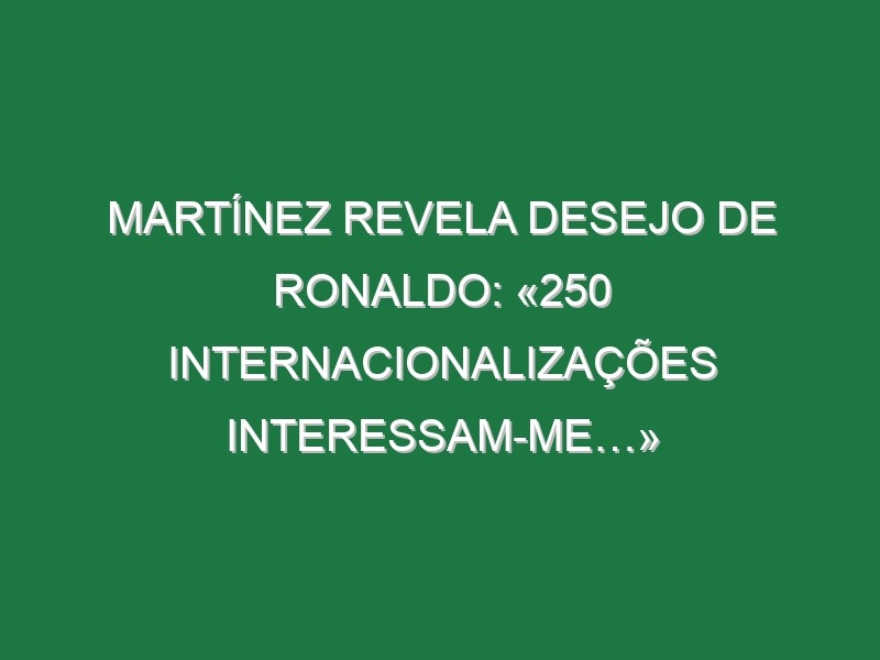 Martínez revela desejo de Ronaldo: «250 internacionalizações interessam-me…»