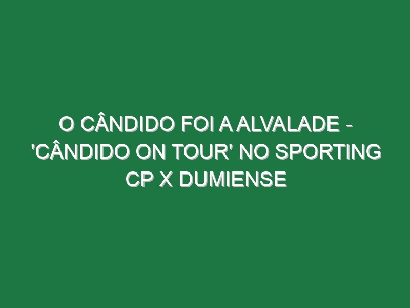 O CÂNDIDO FOI A ALVALADE – ‘Cândido On Tour’ no Sporting CP X Dumiense