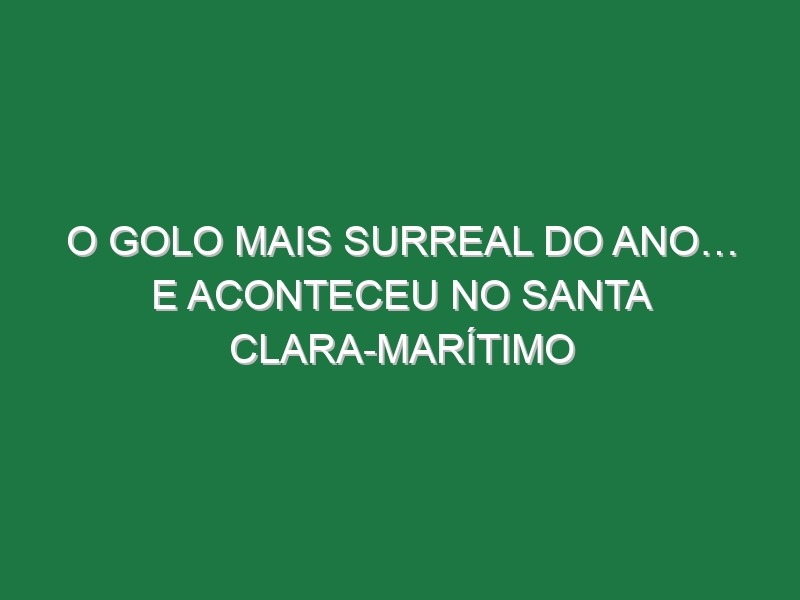 O golo mais surreal do Ano… E aconteceu no Santa Clara-Marítimo