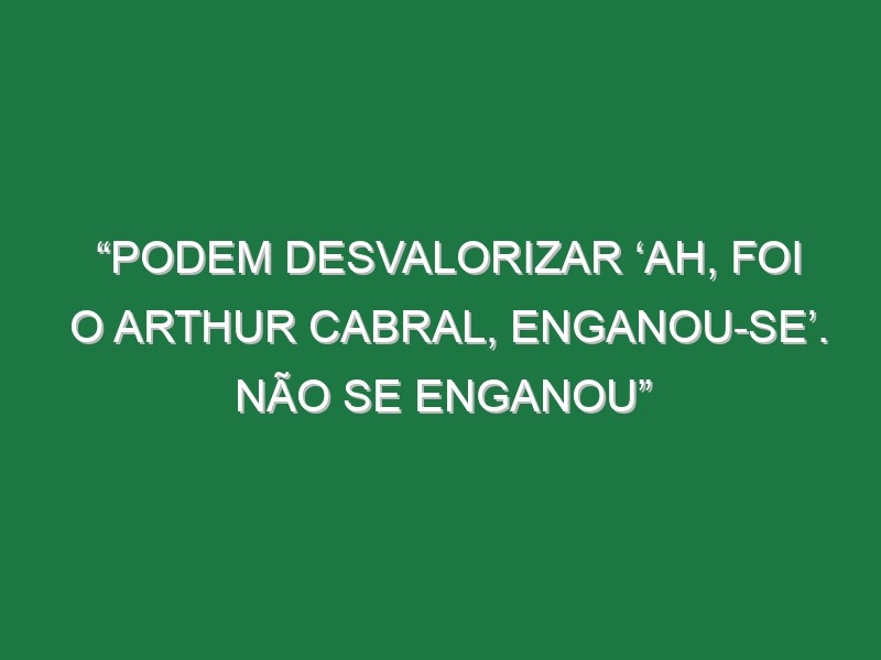 “Podem desvalorizar ‘ah, foi o Arthur Cabral, enganou-se’. Não se enganou”