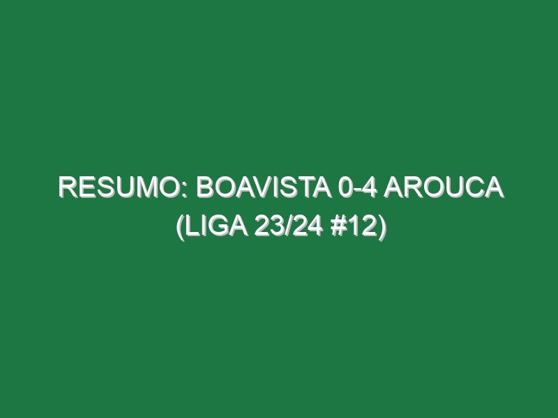 Resumo: Boavista 0-4 Arouca (Liga 23/24 #12)