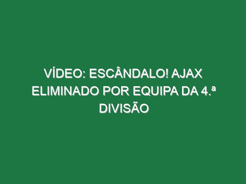 Vídeo: Escândalo! Ajax eliminado por equipa da 4.ª divisão