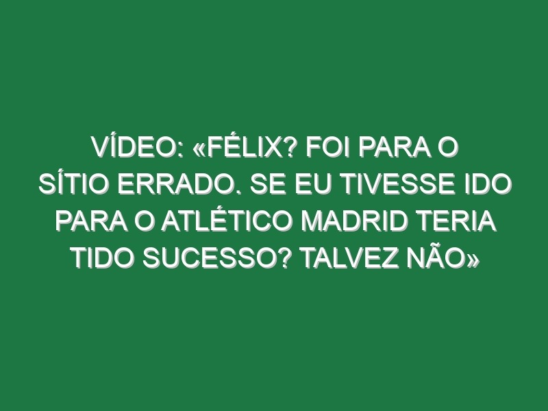 Vídeo: «Félix? Foi para o sítio errado. Se eu tivesse ido para o Atlético Madrid teria tido sucesso? Talvez não»