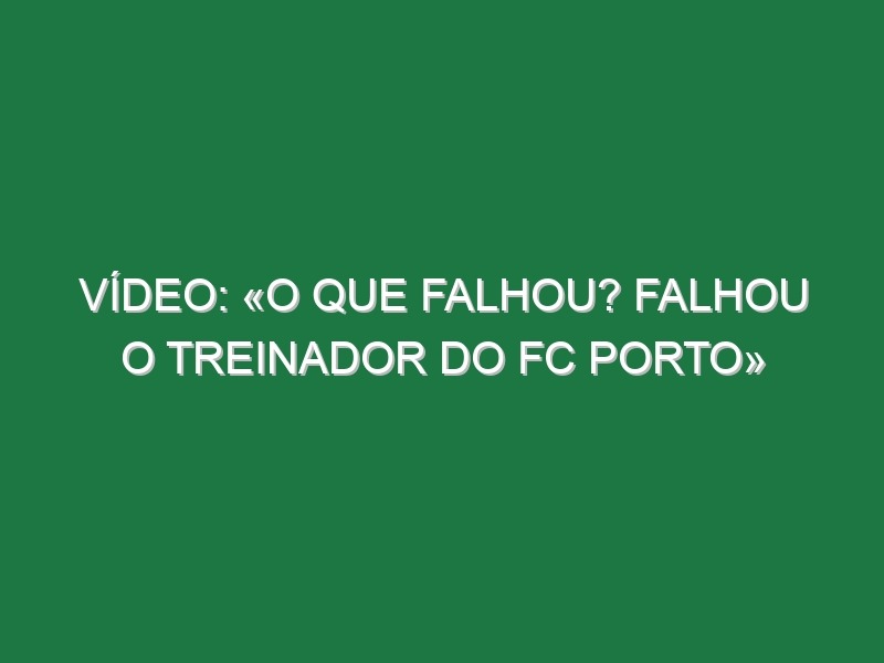 Vídeo: «O que falhou? Falhou o treinador do FC Porto»