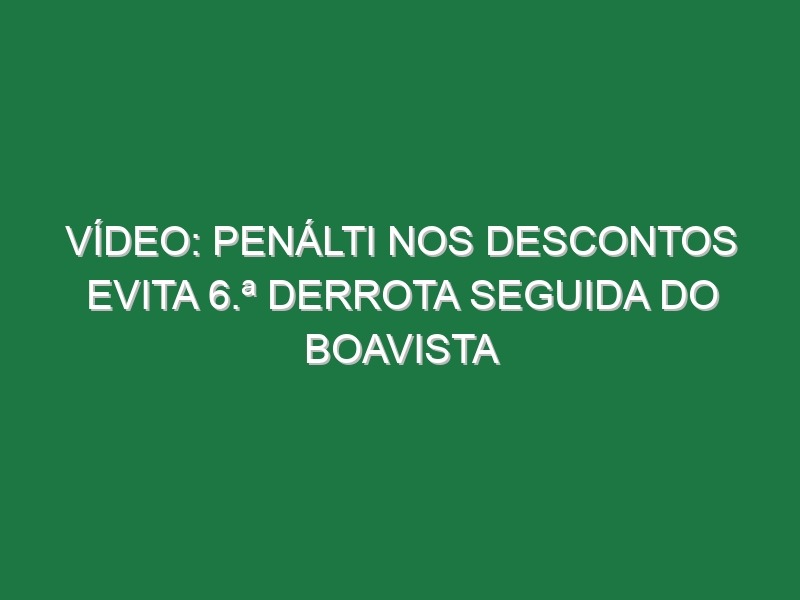 Vídeo: Penálti nos descontos evita 6.ª derrota seguida do Boavista