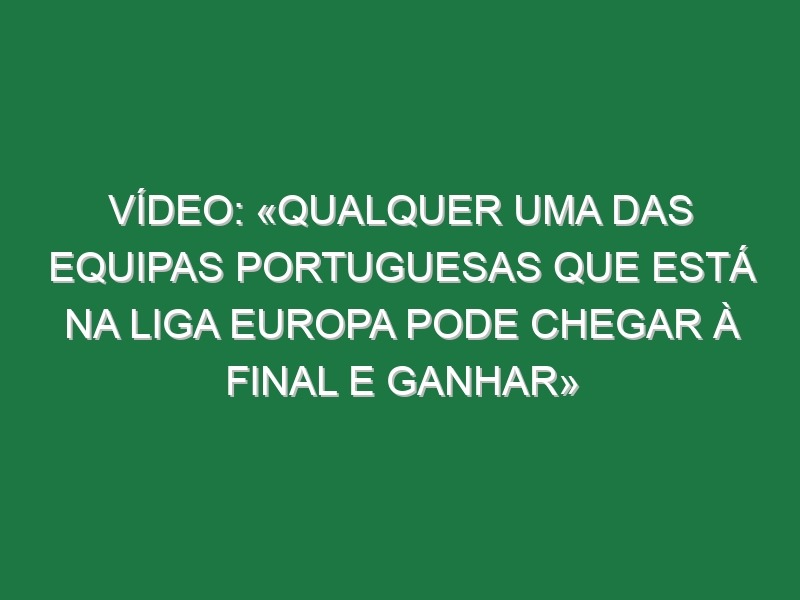 Vídeo: «Qualquer uma das equipas portuguesas que está na Liga Europa pode chegar à final e ganhar»