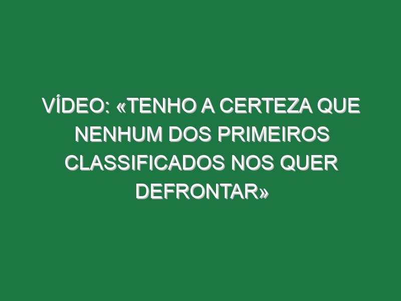 Vídeo: «Tenho a certeza que nenhum dos primeiros classificados nos quer defrontar»