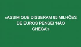 «Assim que disseram 85 milhões de euros pensei ‘não chega’»