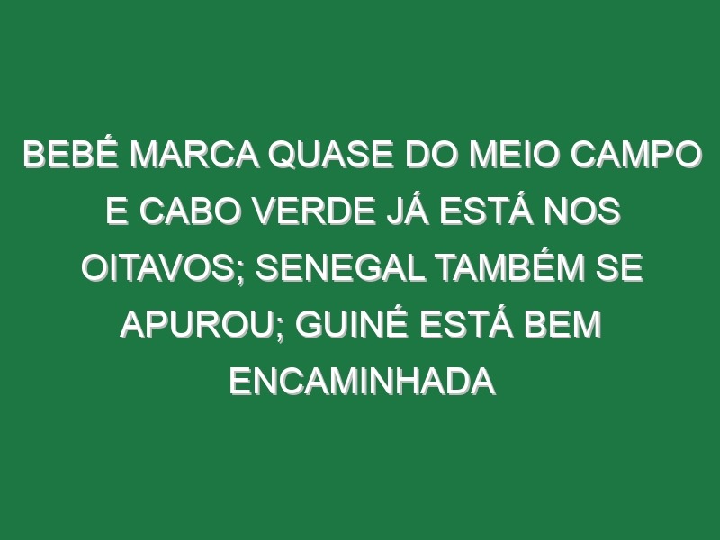 Bebé marca quase do meio campo e Cabo Verde já está nos oitavos; Senegal também se apurou; Guiné está bem encaminhada