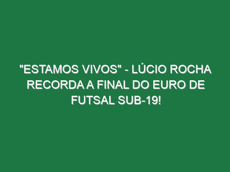 “ESTAMOS VIVOS” – Lúcio Rocha recorda a final do Euro de Futsal Sub-19!