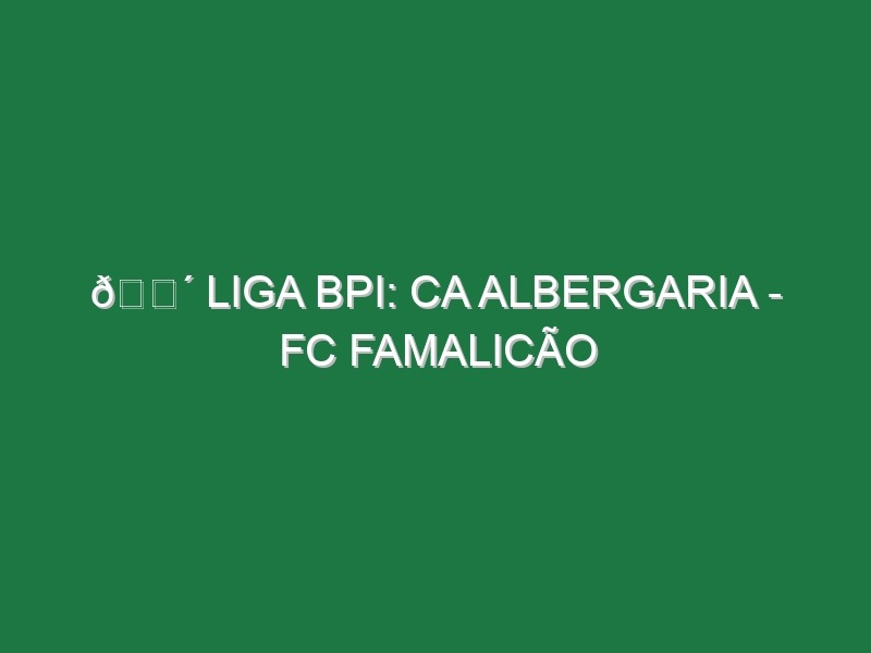 🔴 LIGA BPI: CA ALBERGARIA – FC FAMALICÃO