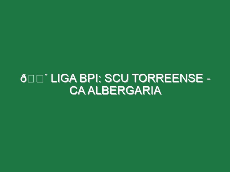 🔴 LIGA BPI: SCU TORREENSE – CA ALBERGARIA