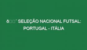 🔴 SELEÇÃO NACIONAL FUTSAL: PORTUGAL – ITÁLIA