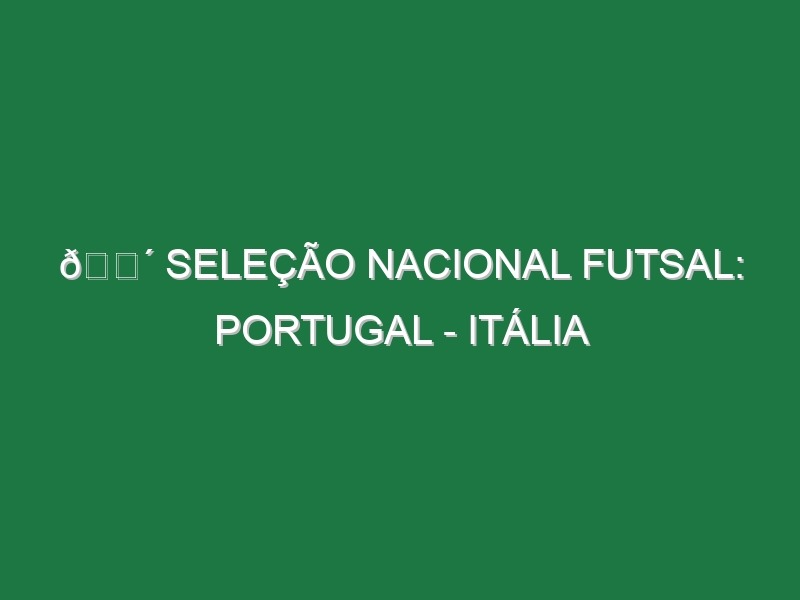 🔴 SELEÇÃO NACIONAL FUTSAL: PORTUGAL – ITÁLIA