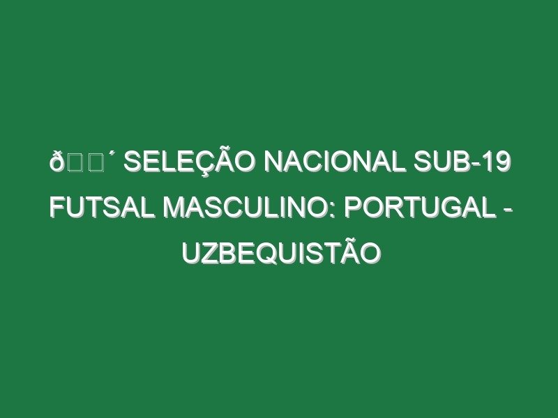 🔴 SELEÇÃO NACIONAL SUB-19 FUTSAL MASCULINO: PORTUGAL – UZBEQUISTÃO