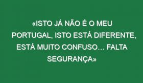 «Isto já não é o meu Portugal, isto está diferente, está muito confuso… falta segurança»