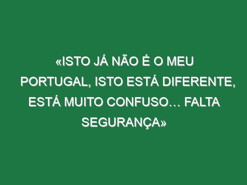 «Isto já não é o meu Portugal, isto está diferente, está muito confuso… falta segurança»