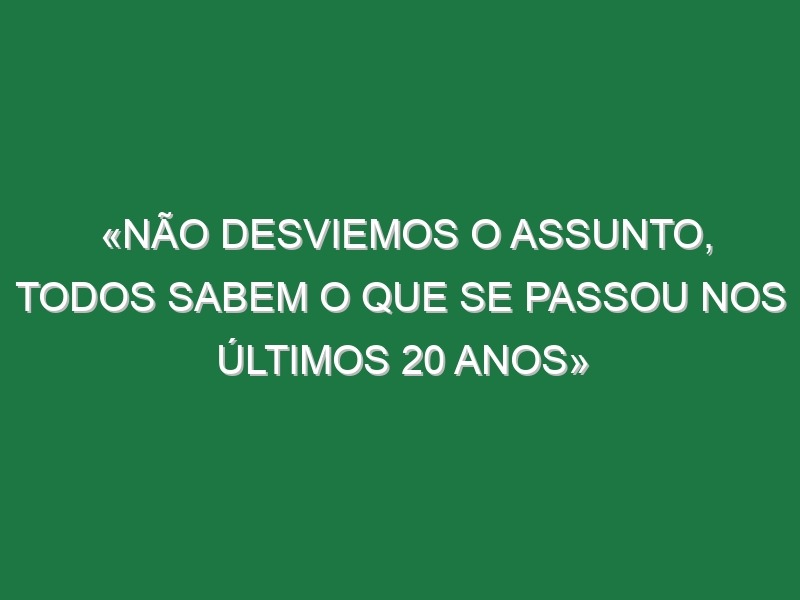 «Não desviemos o assunto, todos sabem o que se passou nos últimos 20 anos»