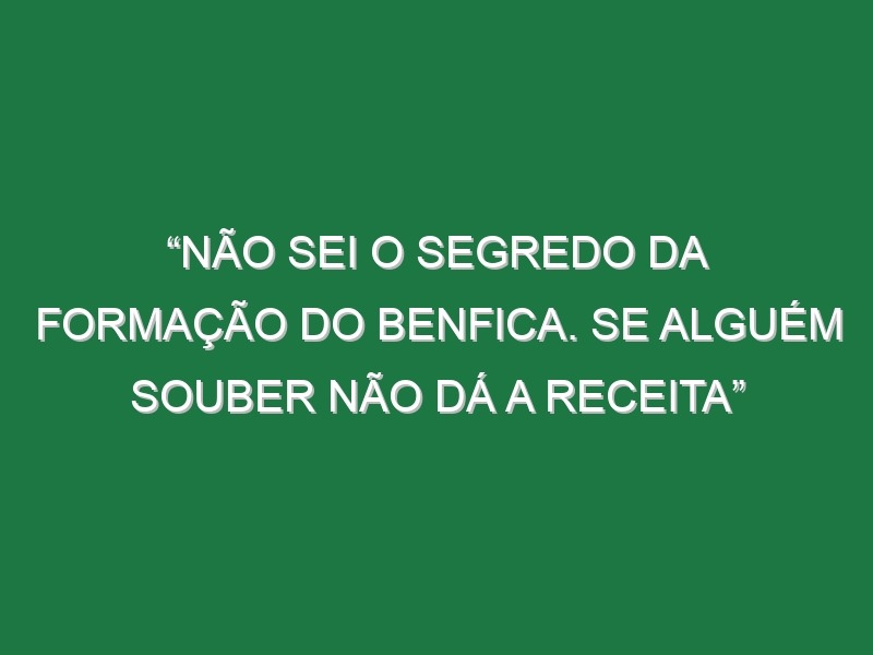 “Não sei o segredo da formação do Benfica. Se alguém souber não dá a receita”