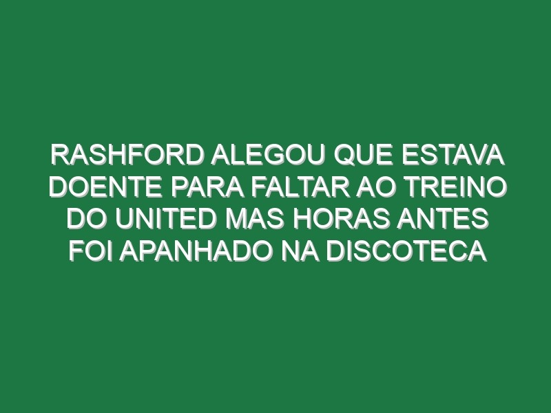 Rashford alegou que estava doente para faltar ao treino do United mas horas antes foi apanhado na discoteca