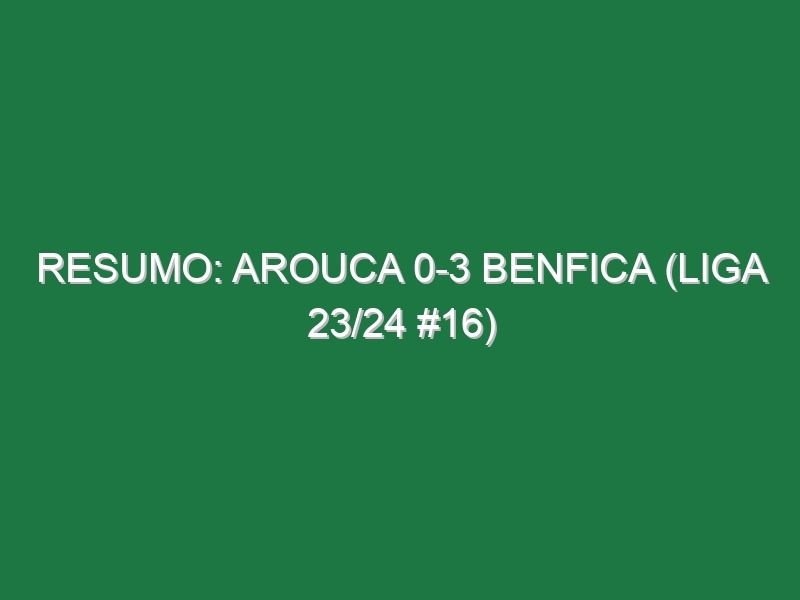 Resumo: Arouca 0-3 Benfica (Liga 23/24 #16)