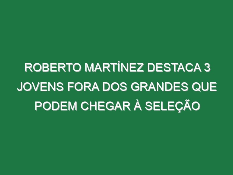 Roberto Martínez destaca 3 jovens fora dos Grandes que podem chegar à seleção