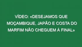 Vídeo: «Desejamos que Moçambique, Japão e Costa do Marfim não cheguem à final»