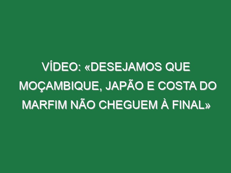 Vídeo: «Desejamos que Moçambique, Japão e Costa do Marfim não cheguem à final»