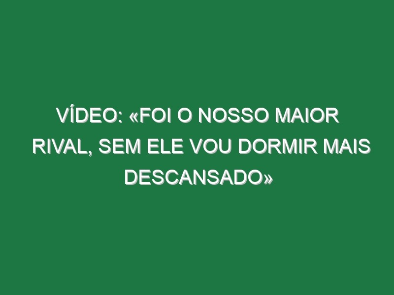 Vídeo: «Foi o nosso maior rival, sem ele vou dormir mais descansado»