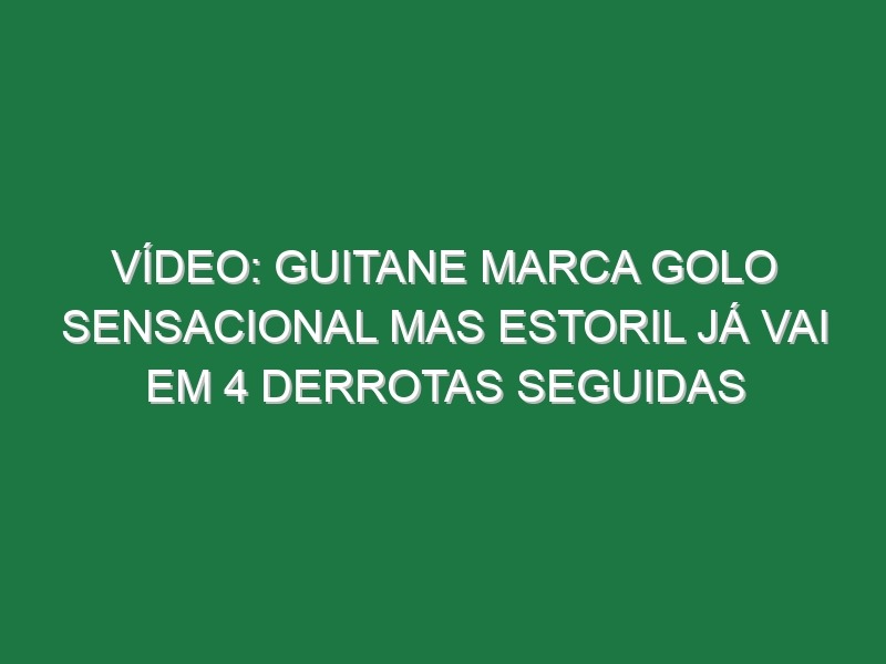 Vídeo: Guitane marca golo sensacional mas Estoril já vai em 4 derrotas seguidas