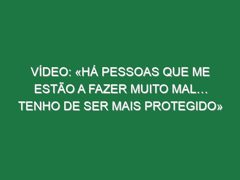 Vídeo: «Há pessoas que me estão a fazer muito mal… tenho de ser mais protegido»