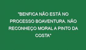 “Benfica não está no processo Boaventura. Não reconheço moral a Pinto da Costa”