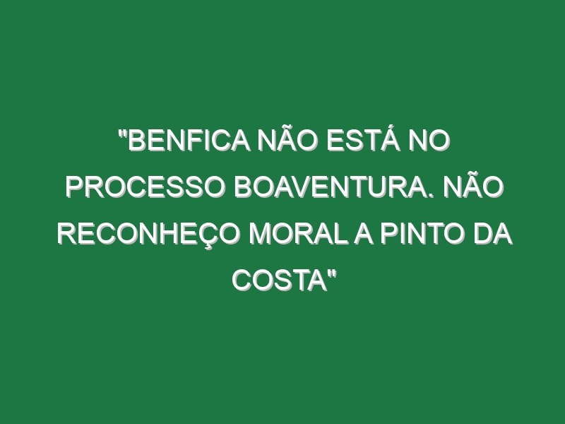 “Benfica não está no processo Boaventura. Não reconheço moral a Pinto da Costa”