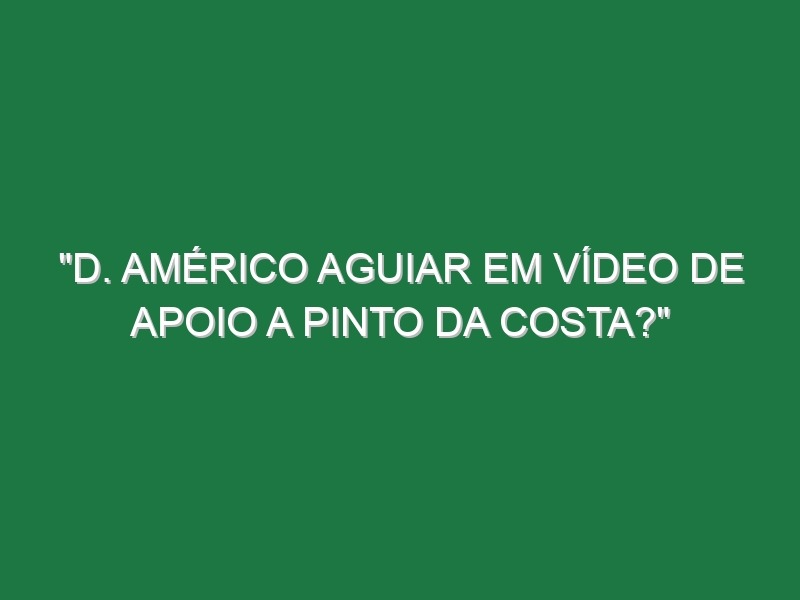 “D. Américo Aguiar em vídeo de apoio a Pinto da Costa?”