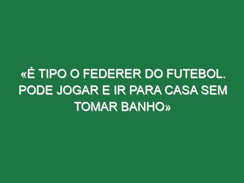 «É tipo o Federer do futebol. Pode jogar e ir para casa sem tomar banho»