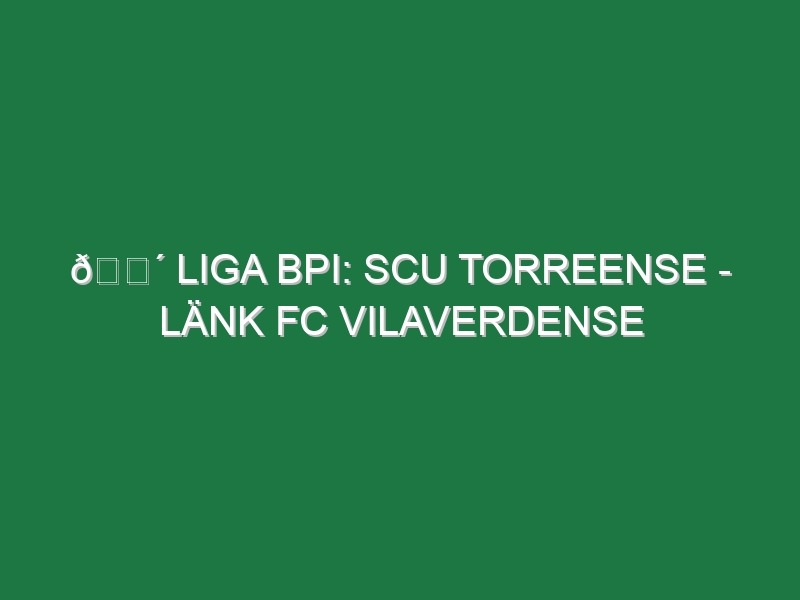 🔴 LIGA BPI: SCU TORREENSE – LÄNK FC VILAVERDENSE