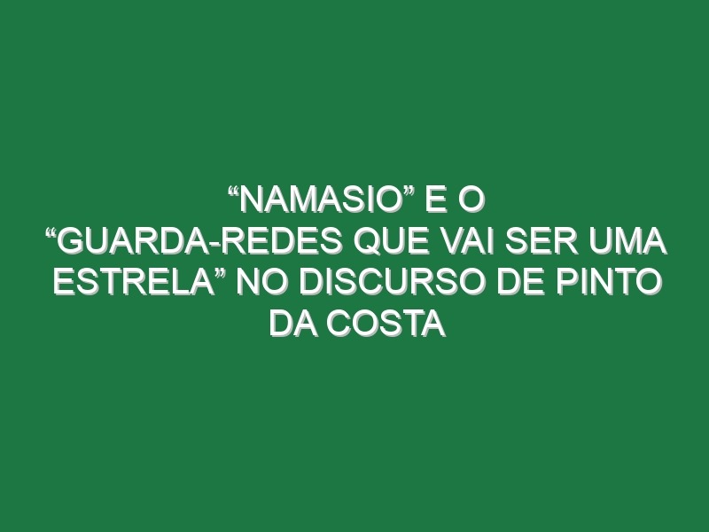 “Namasio” e o “guarda-redes que vai ser uma estrela” no discurso de Pinto da Costa